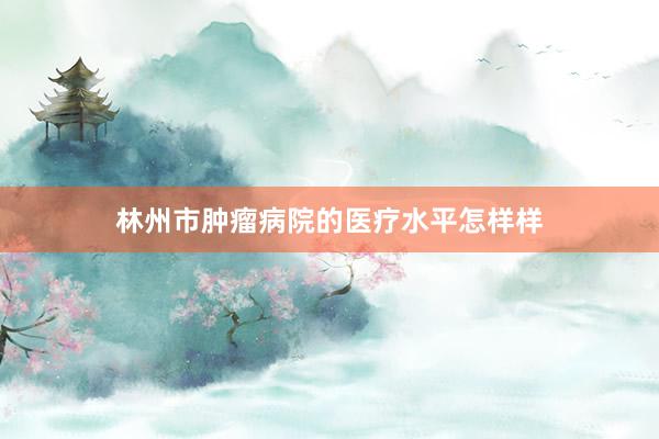 林州市肿瘤病院的医疗水平怎样样