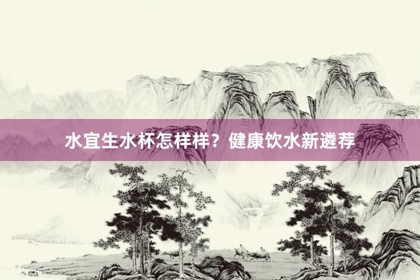 水宜生水杯怎样样？健康饮水新遴荐
