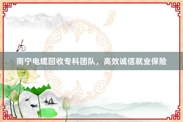 南宁电缆回收专科团队，高效诚信就业保险