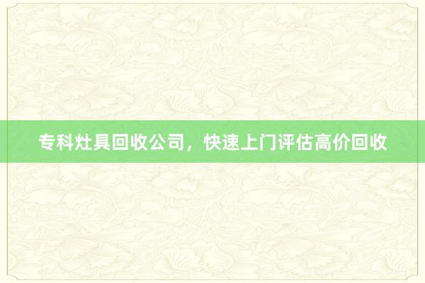 专科灶具回收公司，快速上门评估高价回收
